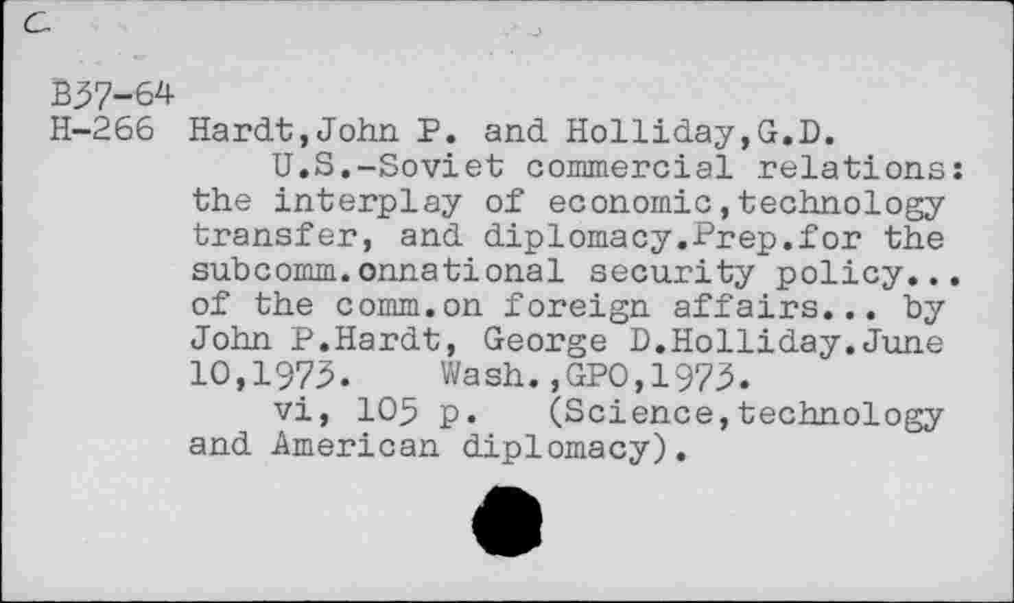 ﻿B37-64 H-266
Hardt,John P. and Holliday,G.D.
U.S.-Soviet commercial relations: the interplay of economic,technology transfer, and diplomacy.Prep.for the subcomm.onnational security policy... of the comm.on foreign affairs... by John P.Hardt, George D.Holliday.June 10,1973. Wash.,GPO,1973.
vi, 105 p. (Science,technology and American diplomacy).